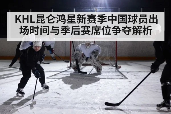 KHL昆仑鸿星新赛季中国球员出场时间与季后赛席位争夺解析