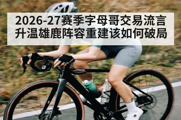 2026-27赛季字母哥交易流言升温雄鹿阵容重建该如何破局